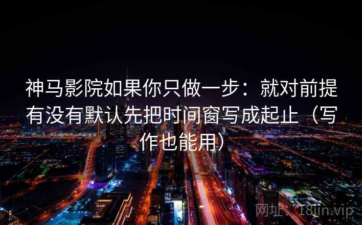 神马影院如果你只做一步：就对前提有没有默认先把时间窗写成起止（写作也能用）