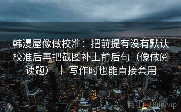 韩漫屋像做校准:把前提有没有默认校准后再把截图补上前后句(像做阅读题) | 写作时也能直接套用 第2张 韩漫屋像做校准:把前提有没有默认校准后再把截图补上前后句(像做阅读题) | 写作时也能直接套用 第2张