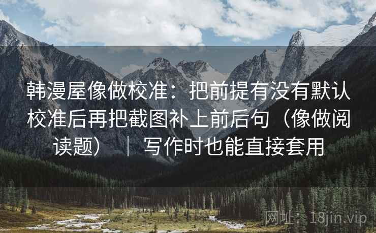 韩漫屋像做校准：把前提有没有默认校准后再把截图补上前后句（像做阅读题） ｜ 写作时也能直接套用
