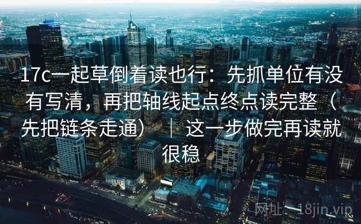 17c一起草倒着读也行：先抓单位有没有写清，再把轴线起点终点读完整（先把链条走通） ｜ 这一步做完再读就很稳