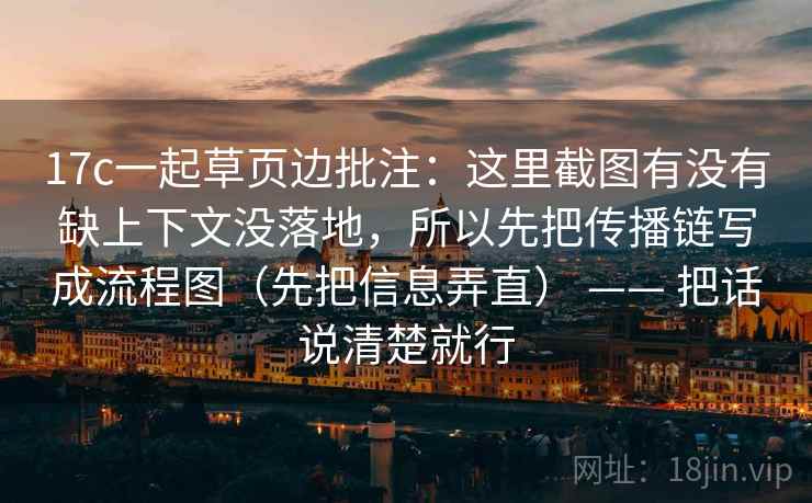 17c一起草页边批注:这里截图有没有缺上下文没落地,所以先把传播链写成流程图(先把信息弄直) —— 把话说清楚就行