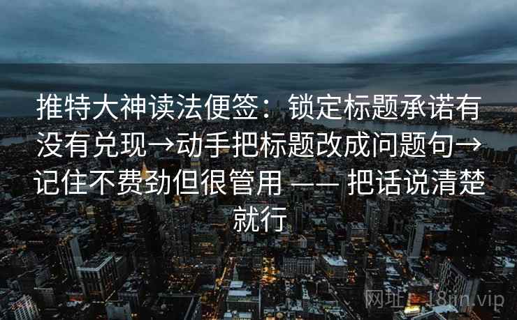 推特大神读法便签：锁定标题承诺有没有兑现→动手把标题改成问题句→记住不费劲但很管用 —— 把话说清楚就行