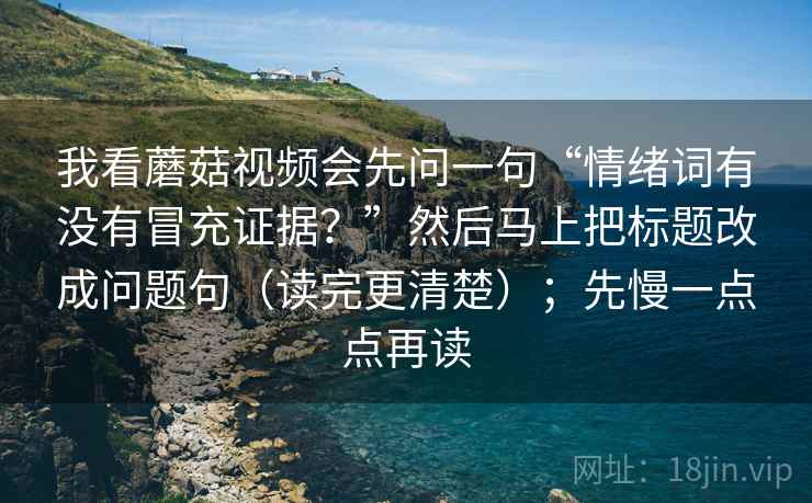 我看蘑菇视频会先问一句“情绪词有没有冒充证据?”然后马上把标题改成问题句(读完更清楚);先慢一点点再读