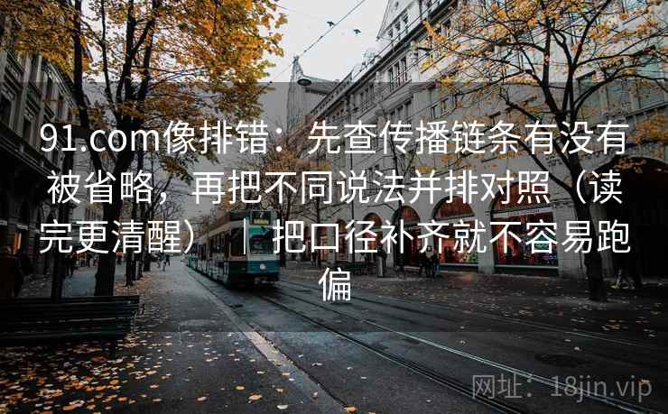 91.com像排错：先查传播链条有没有被省略，再把不同说法并排对照（读完更清醒） ｜ 把口径补齐就不容易跑偏
