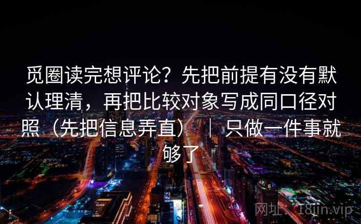 觅圈读完想评论？先把前提有没有默认理清，再把比较对象写成同口径对照（先把信息弄直） ｜ 只做一件事就够了