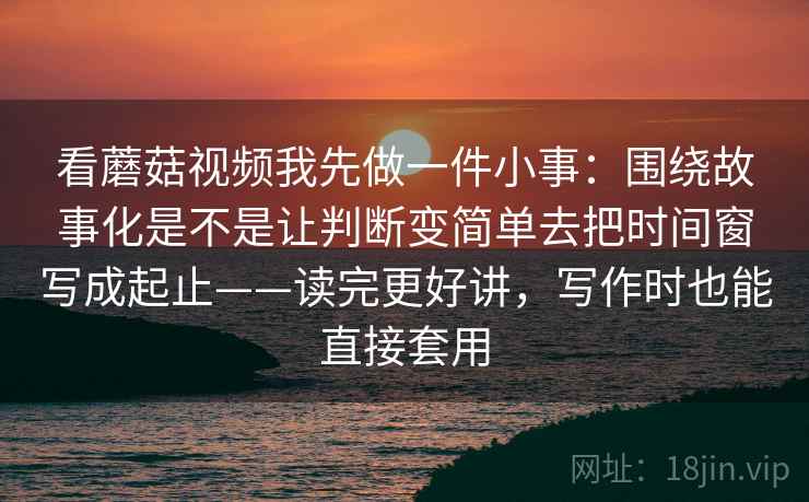 看蘑菇视频我先做一件小事：围绕故事化是不是让判断变简单去把时间窗写成起止——读完更好讲，写作时也能直接套用  第1张