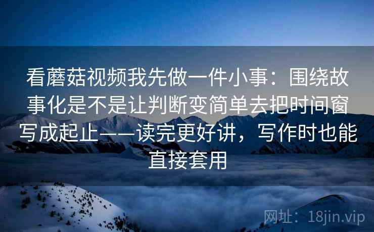 看蘑菇视频我先做一件小事：围绕故事化是不是让判断变简单去把时间窗写成起止——读完更好讲，写作时也能直接套用  第2张