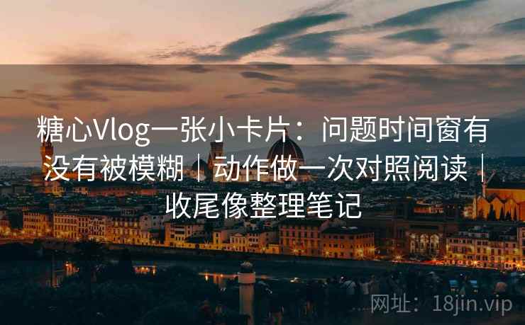 糖心Vlog一张小卡片：问题时间窗有没有被模糊｜动作做一次对照阅读｜收尾像整理笔记