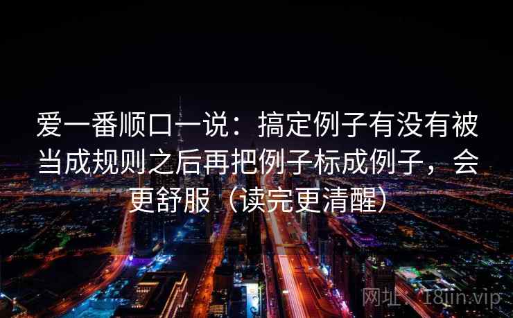 爱一番顺口一说:搞定例子有没有被当成规则之后再把例子标成例子,会更舒服(读完更清醒) 第2张 爱一番顺口一说:搞定例子有没有被当成规则之后再把例子标成例子,会更舒服(读完更清醒) 第2张