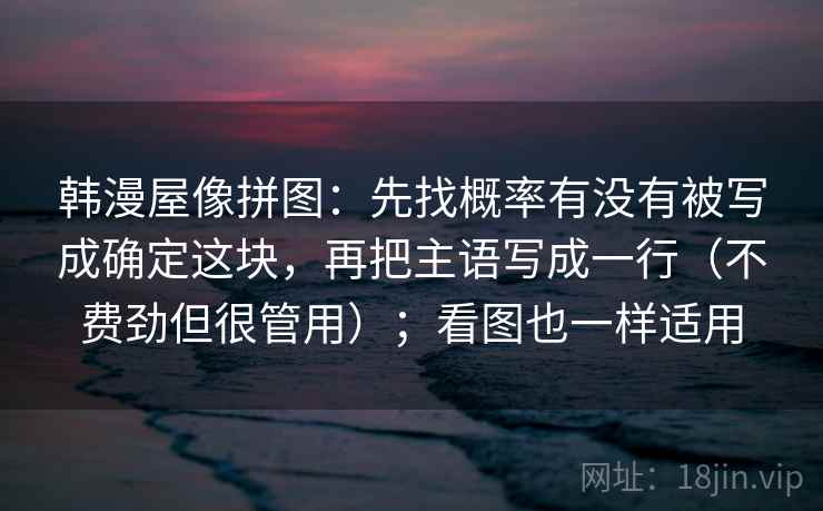 韩漫屋像拼图：先找概率有没有被写成确定这块，再把主语写成一行（不费劲但很管用）；看图也一样适用
