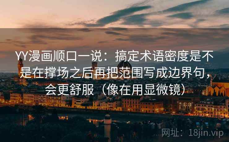 YY漫画顺口一说:搞定术语密度是不是在撑场之后再把范围写成边界句,会更舒服(像在用显微镜)