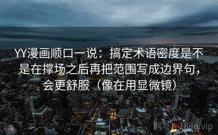 YY漫画顺口一说:搞定术语密度是不是在撑场之后再把范围写成边界句,会更舒服(像在用显微镜) 第2张 YY漫画顺口一说:搞定术语密度是不是在撑场之后再把范围写成边界句,会更舒服(像在用显微镜) 第2张