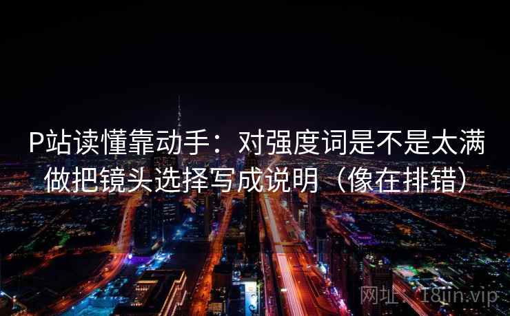 P站读懂靠动手:对强度词是不是太满做把镜头选择写成说明(像在排错) 第2张 P站读懂靠动手:对强度词是不是太满做把镜头选择写成说明(像在排错) 第2张