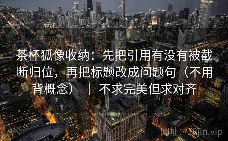 茶杯狐像收纳：先把引用有没有被截断归位，再把标题改成问题句（不用背概念） ｜ 不求完美但求对齐  第2张