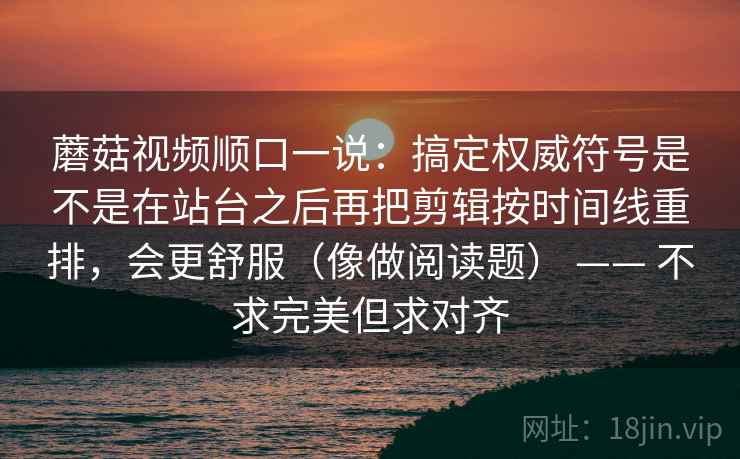 蘑菇视频顺口一说：搞定权威符号是不是在站台之后再把剪辑按时间线重排，会更舒服（像做阅读题） —— 不求完美但求对齐