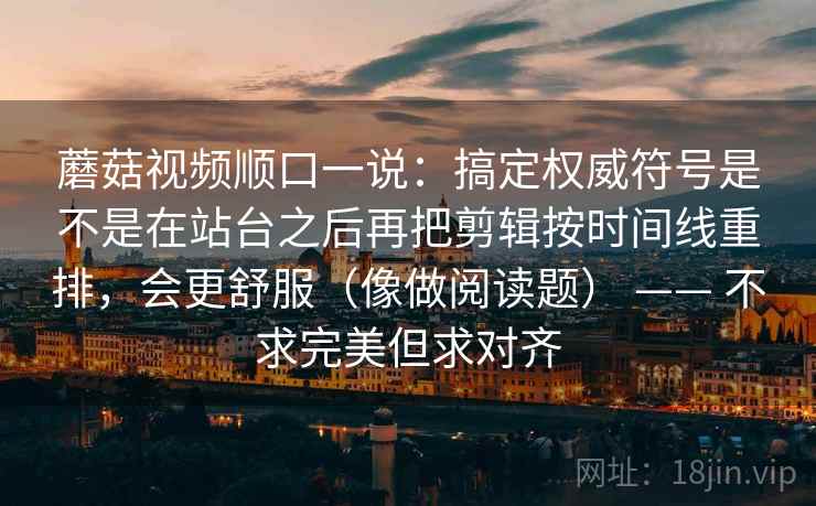 蘑菇视频顺口一说：搞定权威符号是不是在站台之后再把剪辑按时间线重排，会更舒服（像做阅读题） —— 不求完美但求对齐  第2张