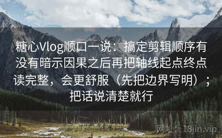 糖心Vlog顺口一说：搞定剪辑顺序有没有暗示因果之后再把轴线起点终点读完整，会更舒服（先把边界写明）；把话说清楚就行