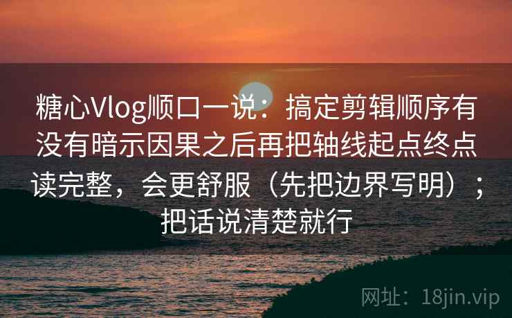 糖心Vlog顺口一说：搞定剪辑顺序有没有暗示因果之后再把轴线起点终点读完整，会更舒服（先把边界写明）；把话说清楚就行  第2张