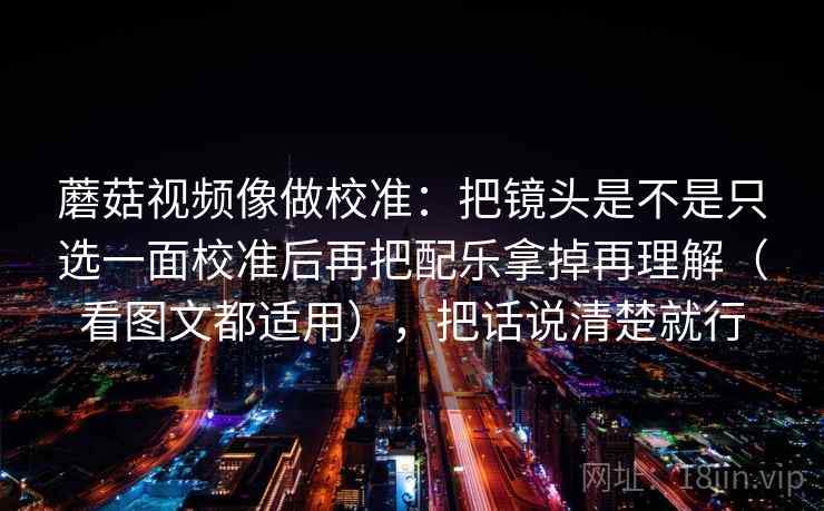 蘑菇视频像做校准：把镜头是不是只选一面校准后再把配乐拿掉再理解（看图文都适用），把话说清楚就行