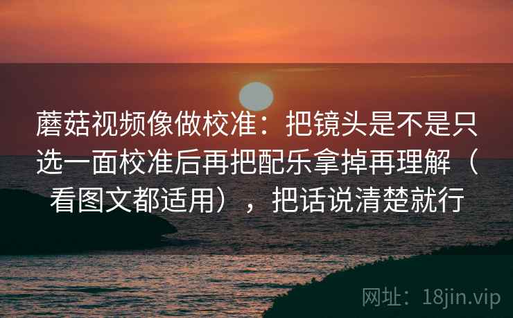 蘑菇视频像做校准：把镜头是不是只选一面校准后再把配乐拿掉再理解（看图文都适用），把话说清楚就行  第2张