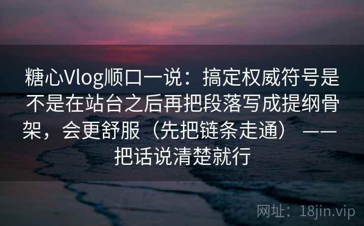 糖心Vlog顺口一说：搞定权威符号是不是在站台之后再把段落写成提纲骨架，会更舒服（先把链条走通） —— 把话说清楚就行