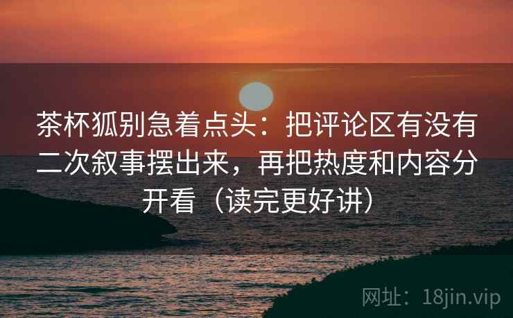 茶杯狐别急着点头：把评论区有没有二次叙事摆出来，再把热度和内容分开看（读完更好讲）  第2张