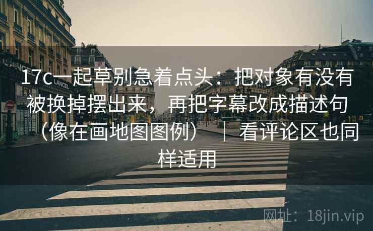 17c一起草别急着点头：把对象有没有被换掉摆出来，再把字幕改成描述句（像在画地图图例） ｜ 看评论区也同样适用