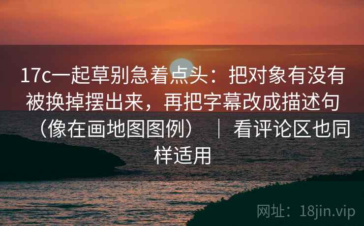 17c一起草别急着点头：把对象有没有被换掉摆出来，再把字幕改成描述句（像在画地图图例） ｜ 看评论区也同样适用  第2张