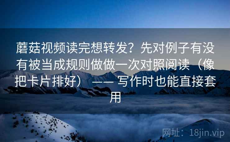 蘑菇视频读完想转发？先对例子有没有被当成规则做做一次对照阅读（像把卡片排好） —— 写作时也能直接套用